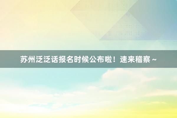 苏州泛泛话报名时候公布啦！速来稽察～