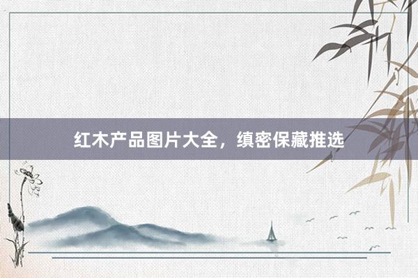红木产品图片大全，缜密保藏推选