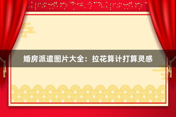 婚房派遣图片大全：拉花算计打算灵感