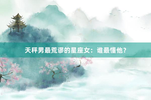 天秤男最荒谬的星座女：谁最懂他？