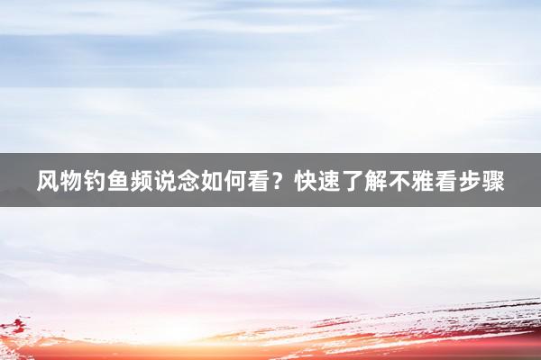 风物钓鱼频说念如何看？快速了解不雅看步骤